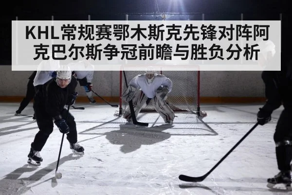 KHL常规赛鄂木斯克先锋对阵阿克巴尔斯争冠前瞻与胜负分析