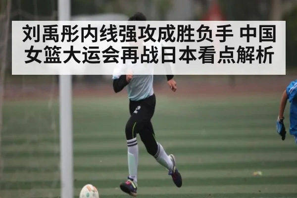 刘禹彤内线强攻成胜负手 中国女篮大运会再战日本看点解析