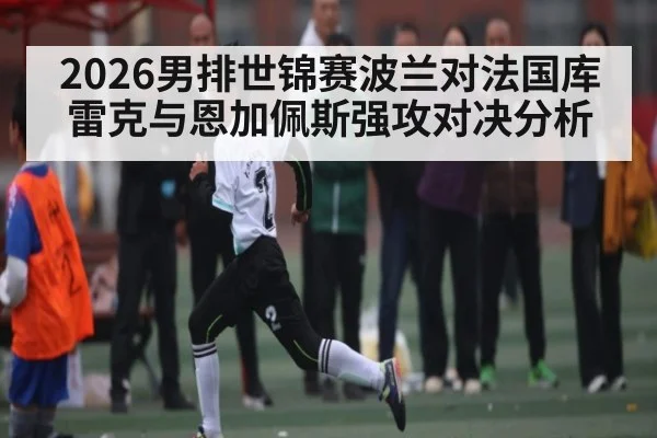 2026男排世锦赛波兰对法国库雷克与恩加佩斯强攻对决分析