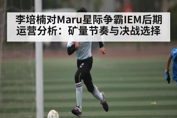 李培楠对Maru星际争霸IEM后期运营分析：矿量节奏与决战选择