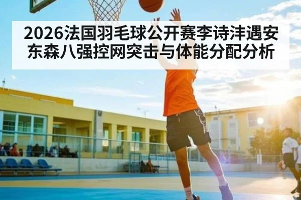 2026法国羽毛球公开赛李诗沣遇安东森八强控网突击与体能分配分析